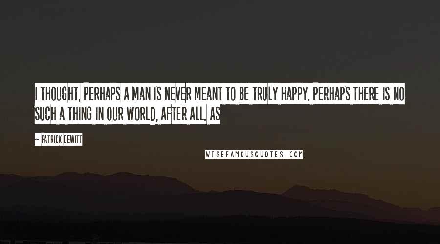 Patrick DeWitt Quotes: I thought, Perhaps a man is never meant to be truly happy. Perhaps there is no such a thing in our world, after all. As