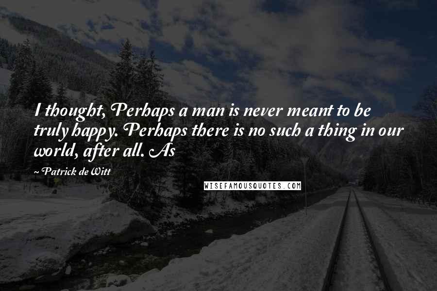 Patrick DeWitt Quotes: I thought, Perhaps a man is never meant to be truly happy. Perhaps there is no such a thing in our world, after all. As