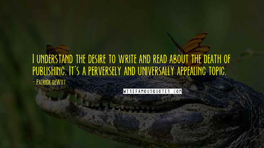 Patrick DeWitt Quotes: I understand the desire to write and read about the death of publishing. It's a perversely and universally appealing topic.
