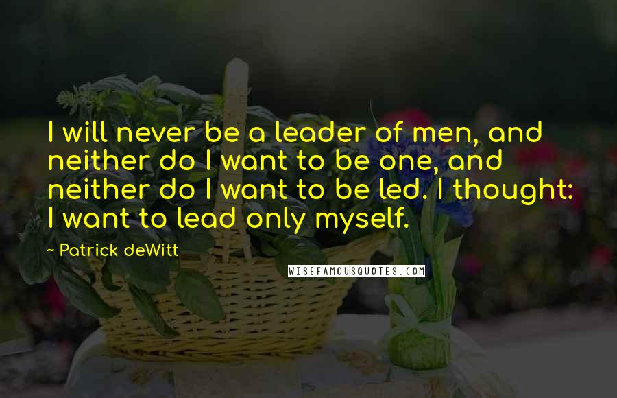 Patrick DeWitt Quotes: I will never be a leader of men, and neither do I want to be one, and neither do I want to be led. I thought: I want to lead only myself.