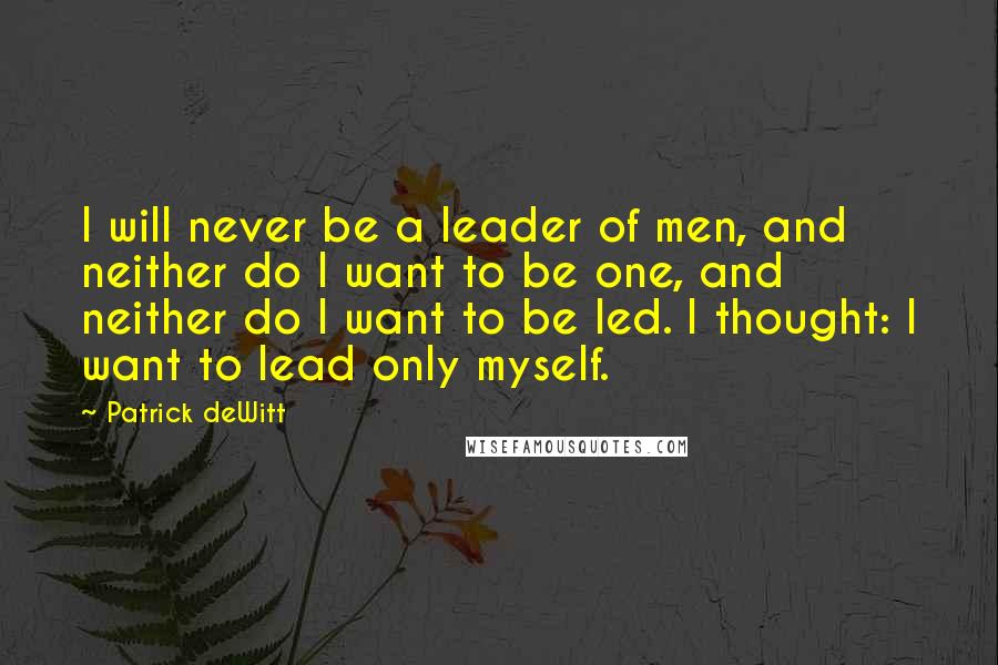 Patrick DeWitt Quotes: I will never be a leader of men, and neither do I want to be one, and neither do I want to be led. I thought: I want to lead only myself.