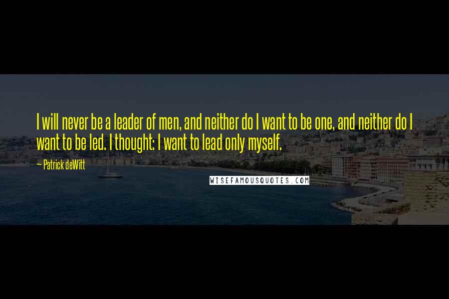 Patrick DeWitt Quotes: I will never be a leader of men, and neither do I want to be one, and neither do I want to be led. I thought: I want to lead only myself.