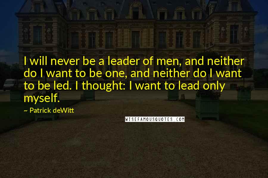 Patrick DeWitt Quotes: I will never be a leader of men, and neither do I want to be one, and neither do I want to be led. I thought: I want to lead only myself.