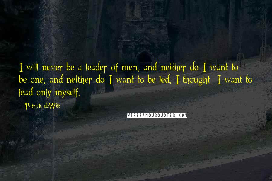 Patrick DeWitt Quotes: I will never be a leader of men, and neither do I want to be one, and neither do I want to be led. I thought: I want to lead only myself.