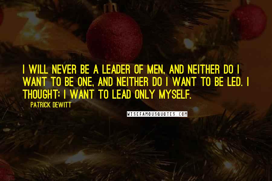 Patrick DeWitt Quotes: I will never be a leader of men, and neither do I want to be one, and neither do I want to be led. I thought: I want to lead only myself.