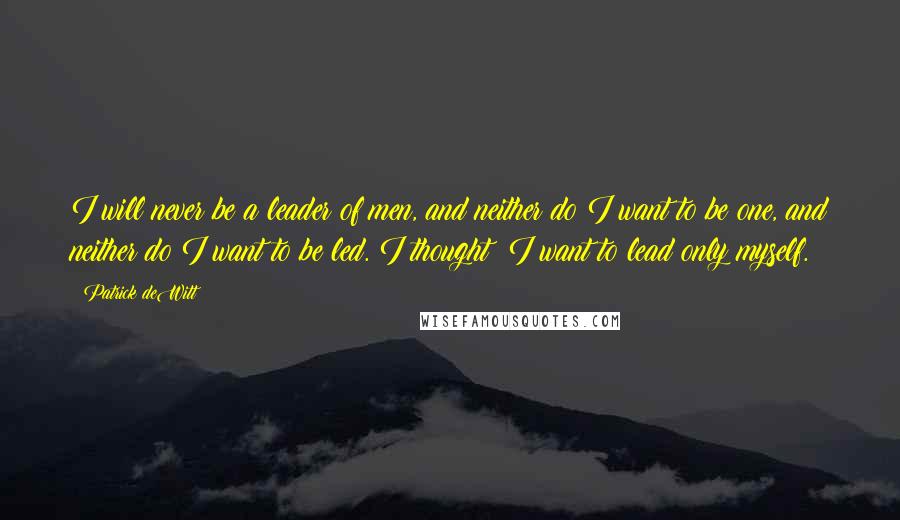 Patrick DeWitt Quotes: I will never be a leader of men, and neither do I want to be one, and neither do I want to be led. I thought: I want to lead only myself.