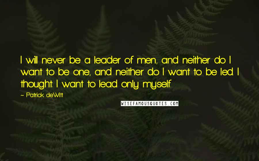 Patrick DeWitt Quotes: I will never be a leader of men, and neither do I want to be one, and neither do I want to be led. I thought: I want to lead only myself.