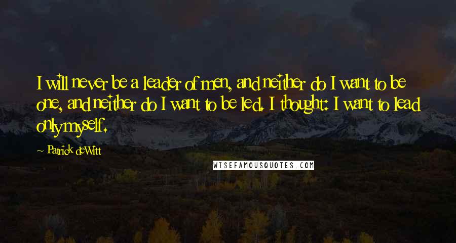 Patrick DeWitt Quotes: I will never be a leader of men, and neither do I want to be one, and neither do I want to be led. I thought: I want to lead only myself.