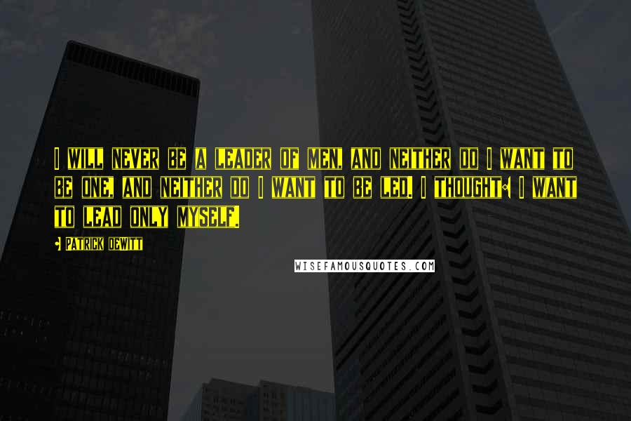 Patrick DeWitt Quotes: I will never be a leader of men, and neither do I want to be one, and neither do I want to be led. I thought: I want to lead only myself.