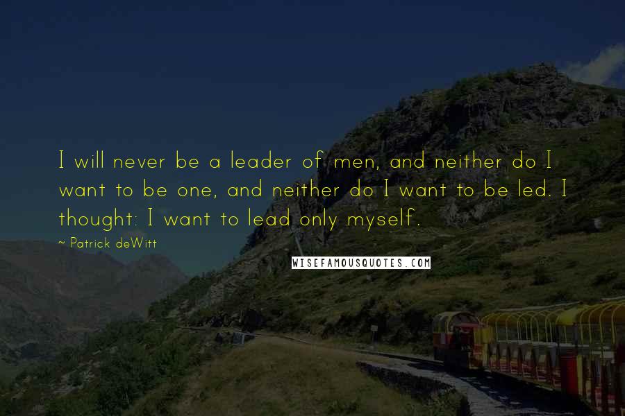 Patrick DeWitt Quotes: I will never be a leader of men, and neither do I want to be one, and neither do I want to be led. I thought: I want to lead only myself.