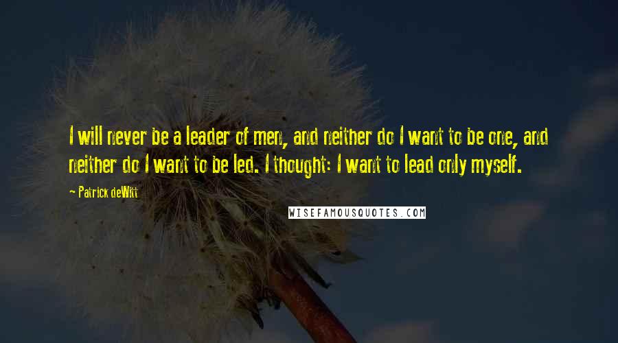 Patrick DeWitt Quotes: I will never be a leader of men, and neither do I want to be one, and neither do I want to be led. I thought: I want to lead only myself.