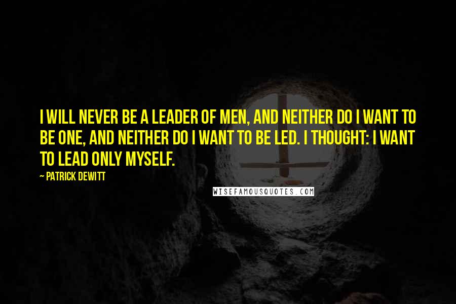 Patrick DeWitt Quotes: I will never be a leader of men, and neither do I want to be one, and neither do I want to be led. I thought: I want to lead only myself.