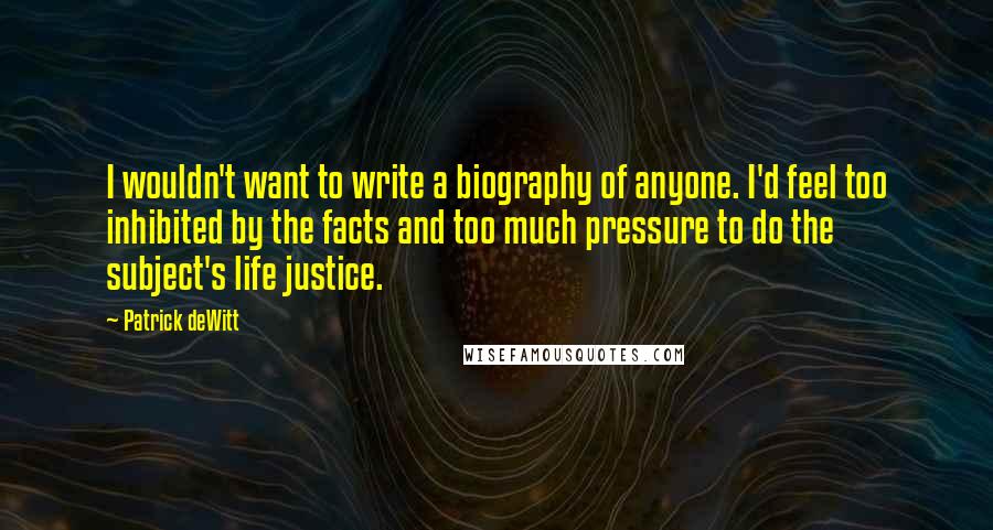 Patrick DeWitt Quotes: I wouldn't want to write a biography of anyone. I'd feel too inhibited by the facts and too much pressure to do the subject's life justice.