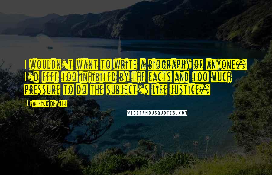 Patrick DeWitt Quotes: I wouldn't want to write a biography of anyone. I'd feel too inhibited by the facts and too much pressure to do the subject's life justice.