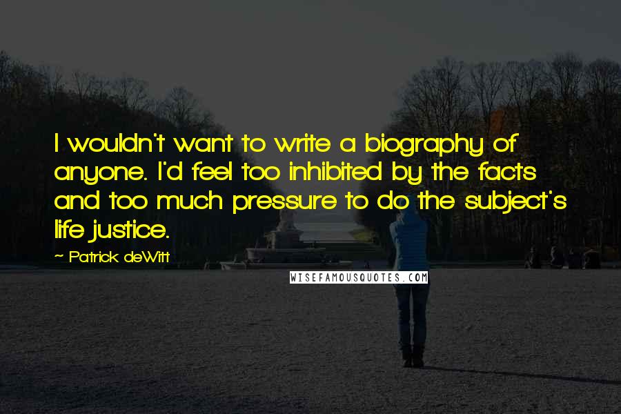 Patrick DeWitt Quotes: I wouldn't want to write a biography of anyone. I'd feel too inhibited by the facts and too much pressure to do the subject's life justice.