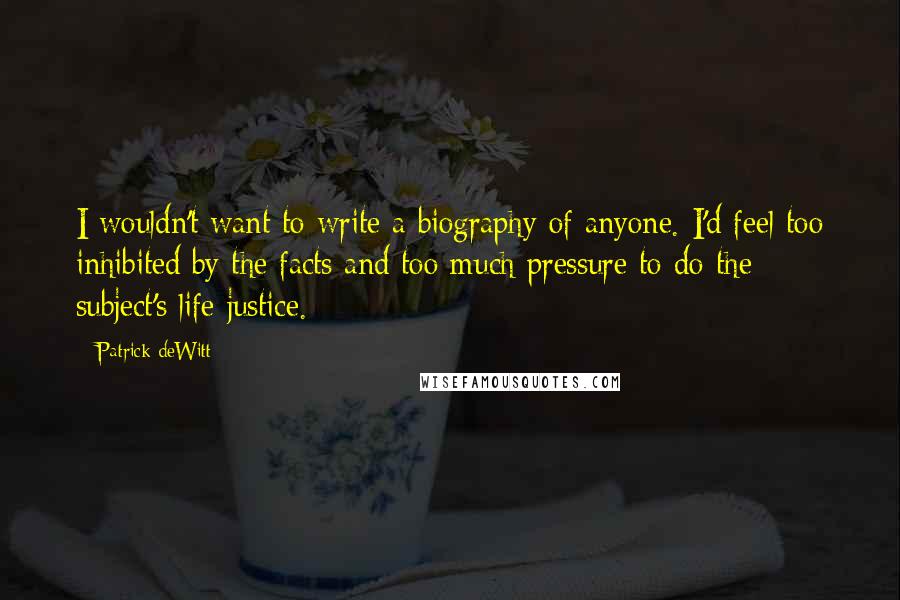 Patrick DeWitt Quotes: I wouldn't want to write a biography of anyone. I'd feel too inhibited by the facts and too much pressure to do the subject's life justice.