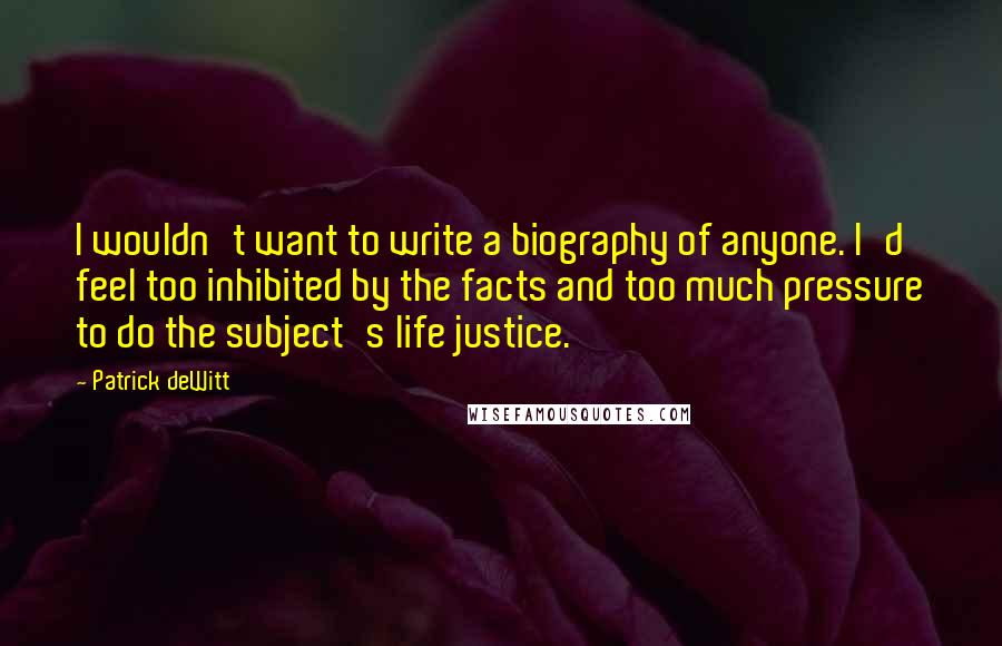 Patrick DeWitt Quotes: I wouldn't want to write a biography of anyone. I'd feel too inhibited by the facts and too much pressure to do the subject's life justice.