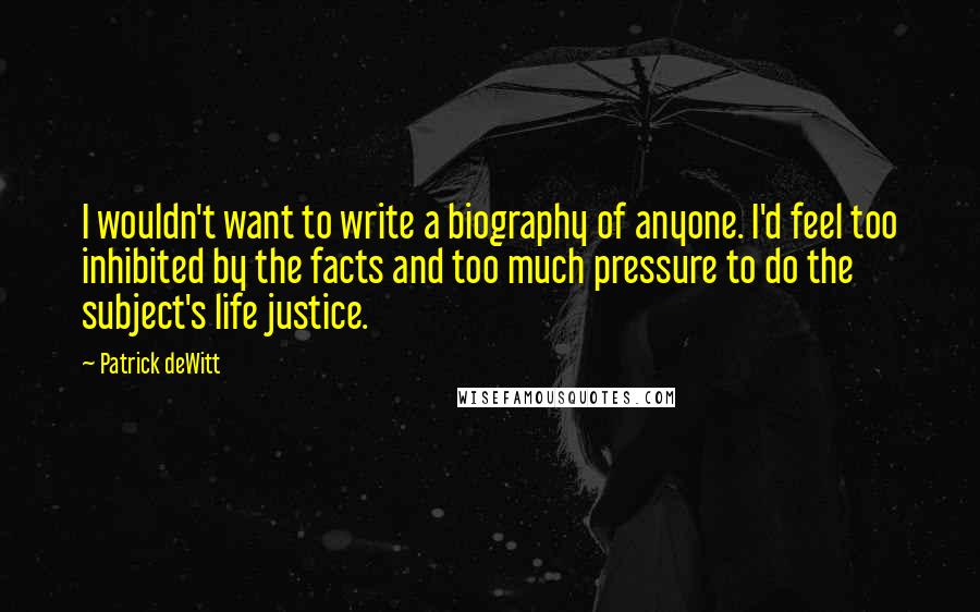 Patrick DeWitt Quotes: I wouldn't want to write a biography of anyone. I'd feel too inhibited by the facts and too much pressure to do the subject's life justice.