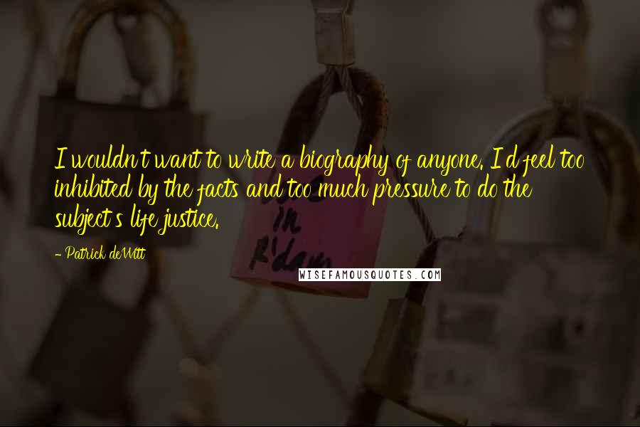 Patrick DeWitt Quotes: I wouldn't want to write a biography of anyone. I'd feel too inhibited by the facts and too much pressure to do the subject's life justice.