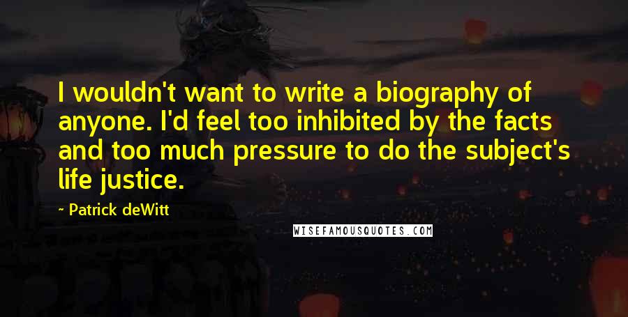 Patrick DeWitt Quotes: I wouldn't want to write a biography of anyone. I'd feel too inhibited by the facts and too much pressure to do the subject's life justice.