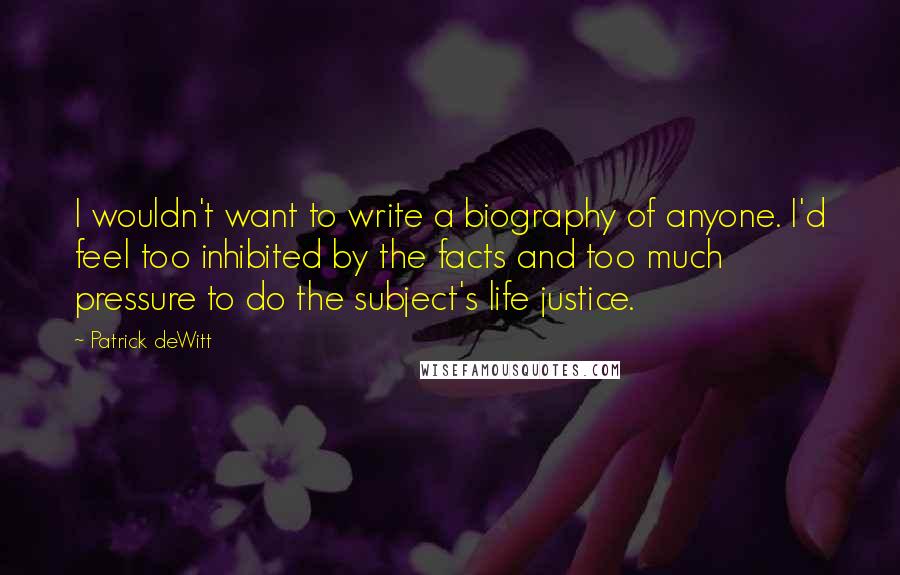 Patrick DeWitt Quotes: I wouldn't want to write a biography of anyone. I'd feel too inhibited by the facts and too much pressure to do the subject's life justice.