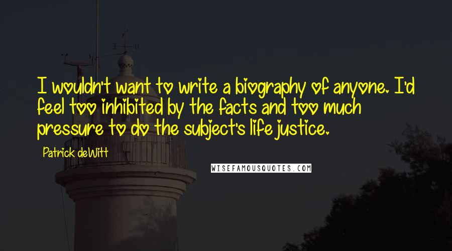 Patrick DeWitt Quotes: I wouldn't want to write a biography of anyone. I'd feel too inhibited by the facts and too much pressure to do the subject's life justice.