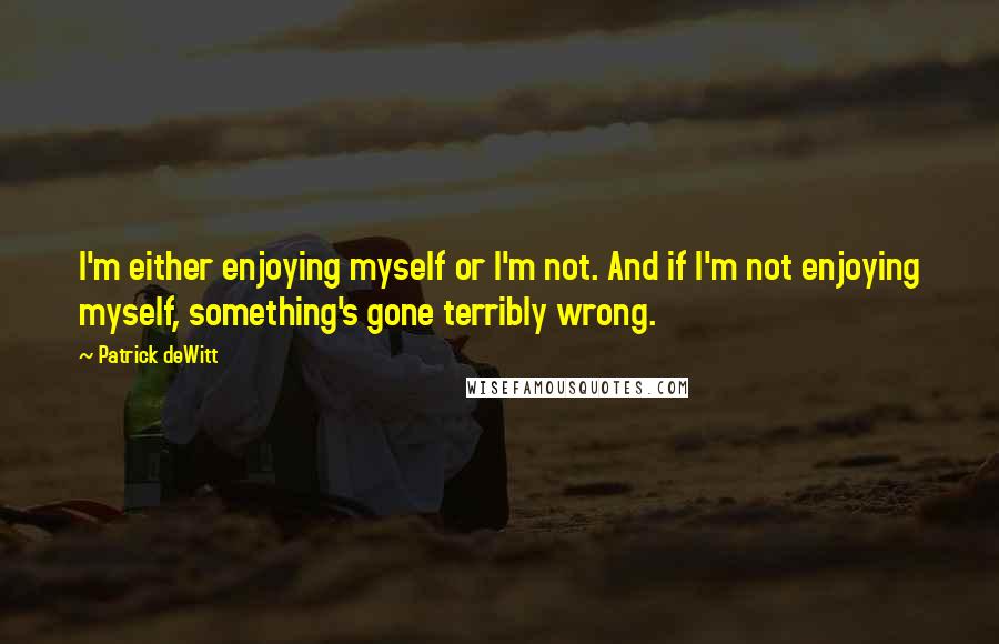 Patrick DeWitt Quotes: I'm either enjoying myself or I'm not. And if I'm not enjoying myself, something's gone terribly wrong.
