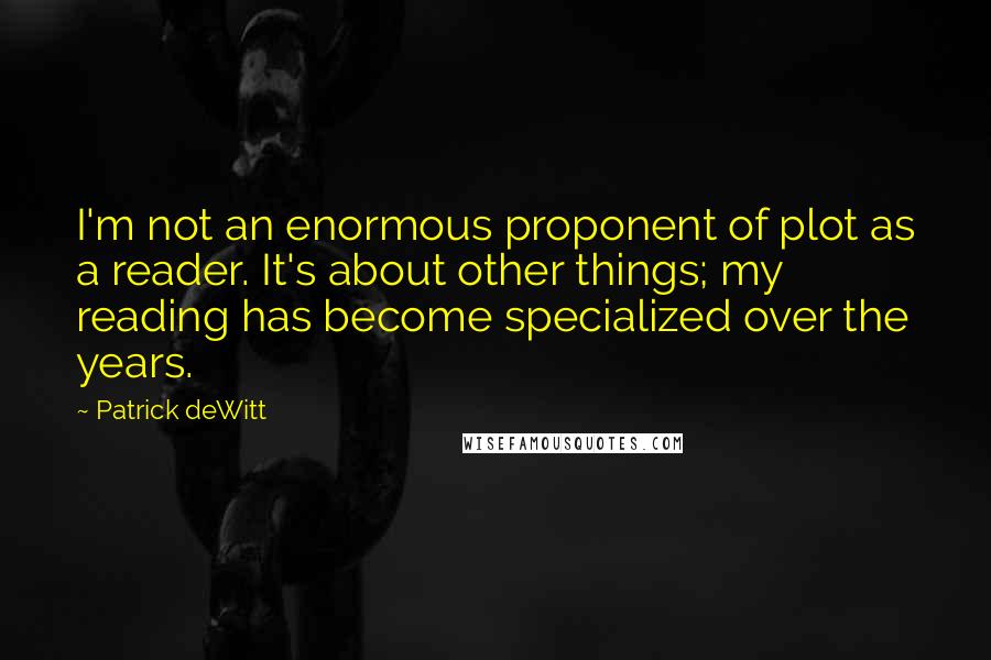 Patrick DeWitt Quotes: I'm not an enormous proponent of plot as a reader. It's about other things; my reading has become specialized over the years.