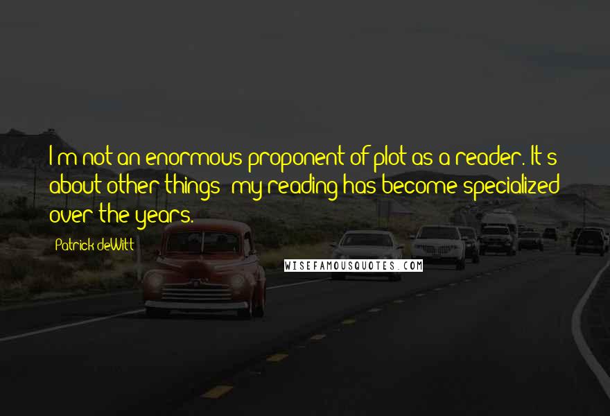 Patrick DeWitt Quotes: I'm not an enormous proponent of plot as a reader. It's about other things; my reading has become specialized over the years.