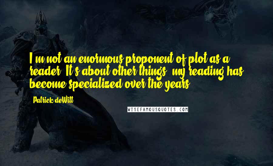 Patrick DeWitt Quotes: I'm not an enormous proponent of plot as a reader. It's about other things; my reading has become specialized over the years.