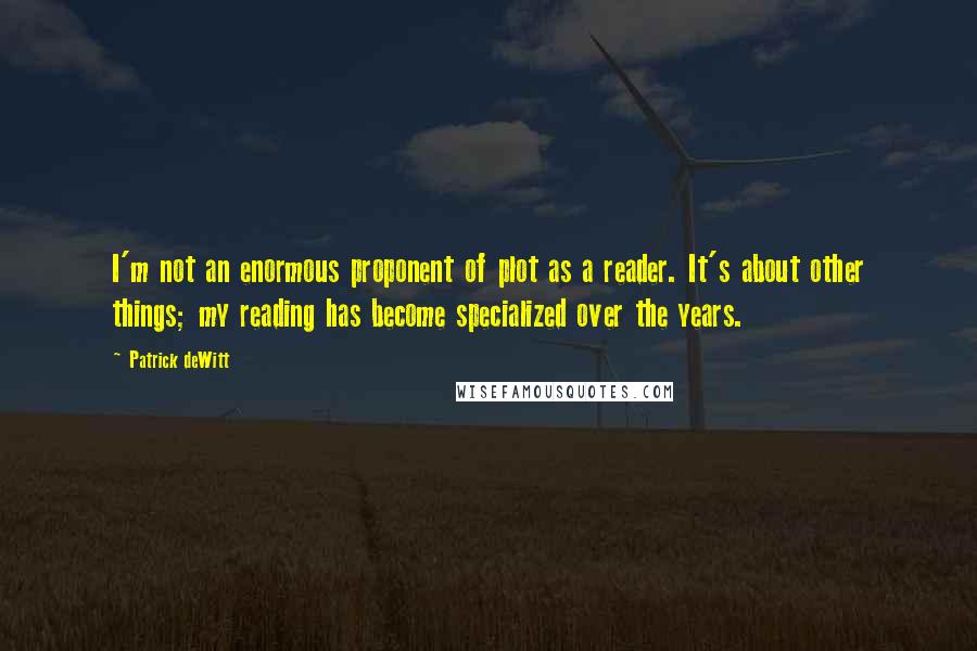 Patrick DeWitt Quotes: I'm not an enormous proponent of plot as a reader. It's about other things; my reading has become specialized over the years.