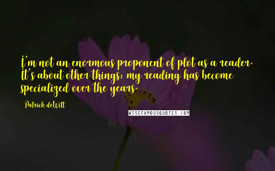 Patrick DeWitt Quotes: I'm not an enormous proponent of plot as a reader. It's about other things; my reading has become specialized over the years.