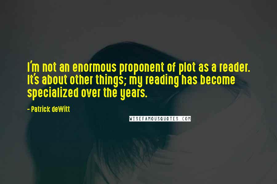 Patrick DeWitt Quotes: I'm not an enormous proponent of plot as a reader. It's about other things; my reading has become specialized over the years.