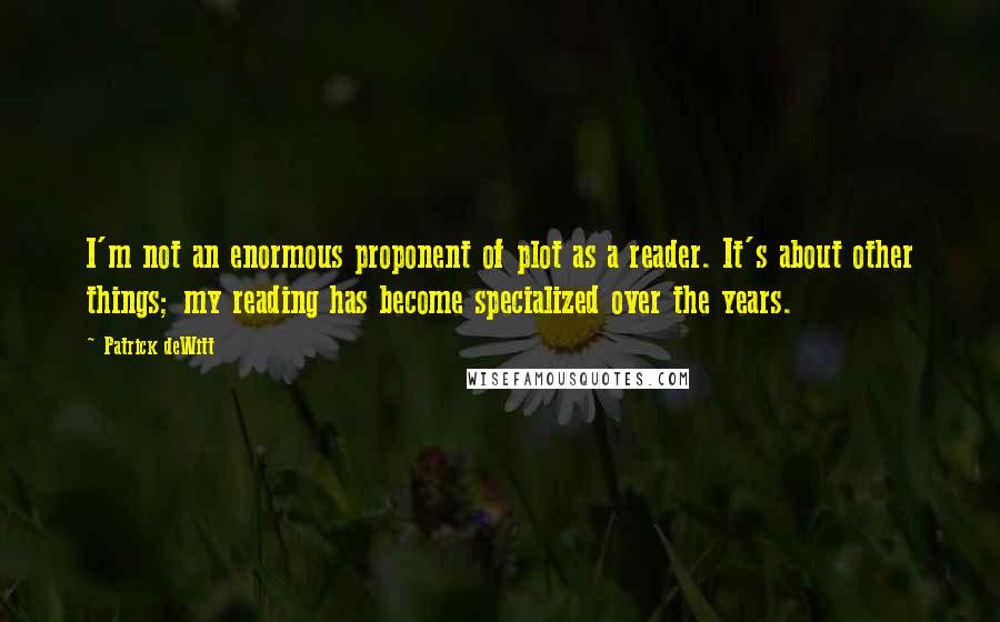 Patrick DeWitt Quotes: I'm not an enormous proponent of plot as a reader. It's about other things; my reading has become specialized over the years.