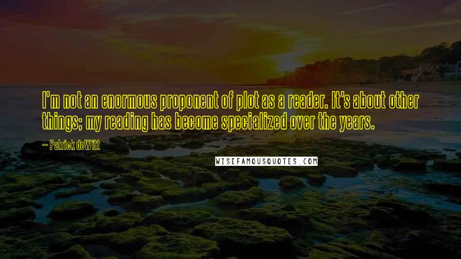 Patrick DeWitt Quotes: I'm not an enormous proponent of plot as a reader. It's about other things; my reading has become specialized over the years.