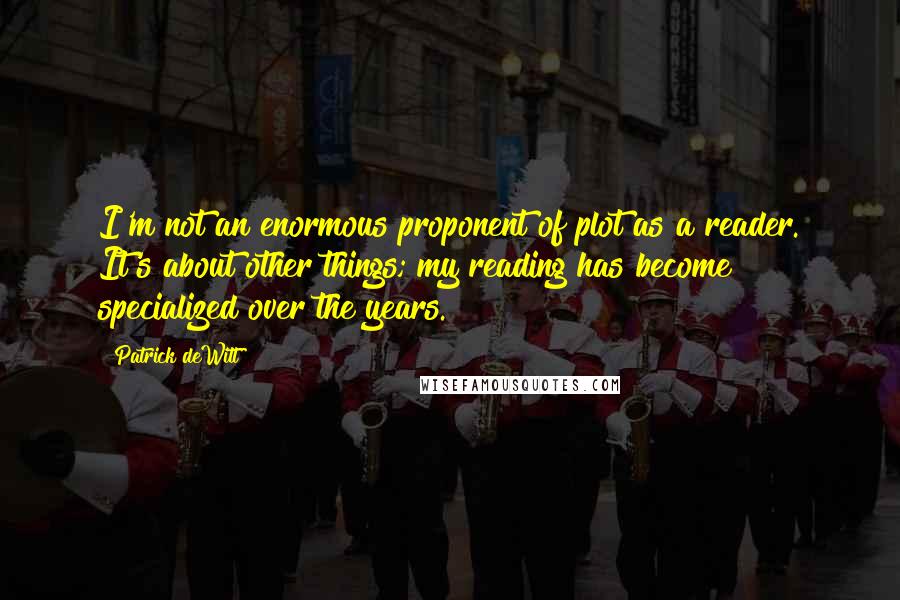Patrick DeWitt Quotes: I'm not an enormous proponent of plot as a reader. It's about other things; my reading has become specialized over the years.