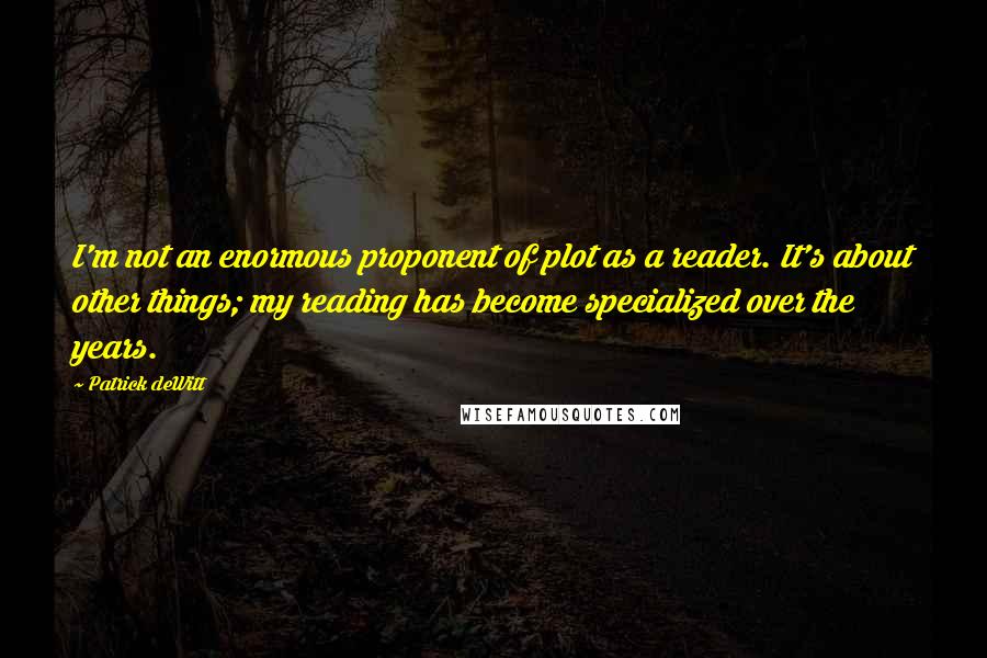 Patrick DeWitt Quotes: I'm not an enormous proponent of plot as a reader. It's about other things; my reading has become specialized over the years.