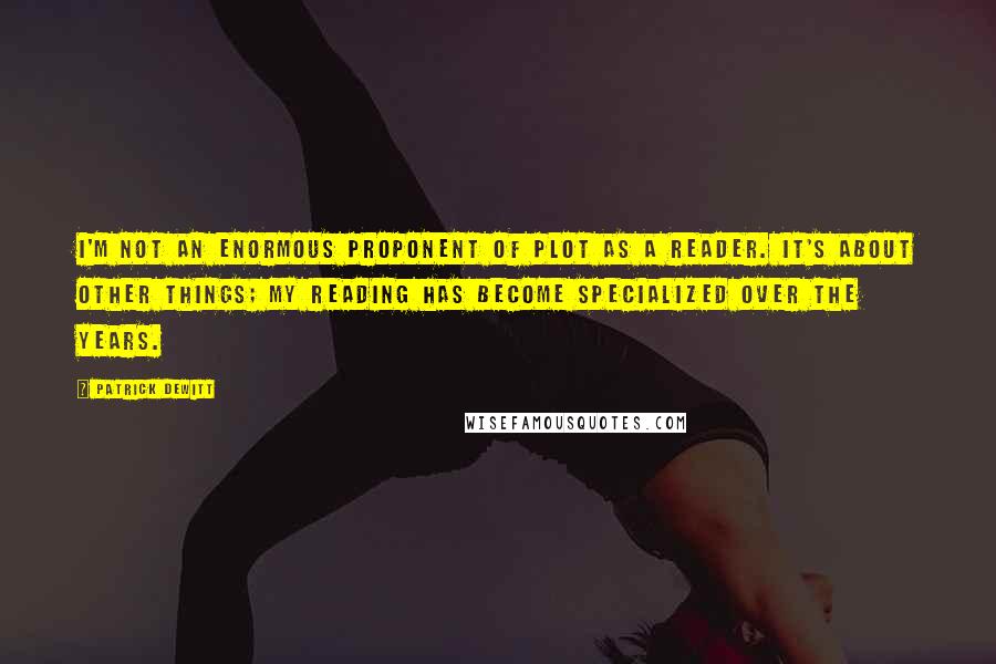 Patrick DeWitt Quotes: I'm not an enormous proponent of plot as a reader. It's about other things; my reading has become specialized over the years.