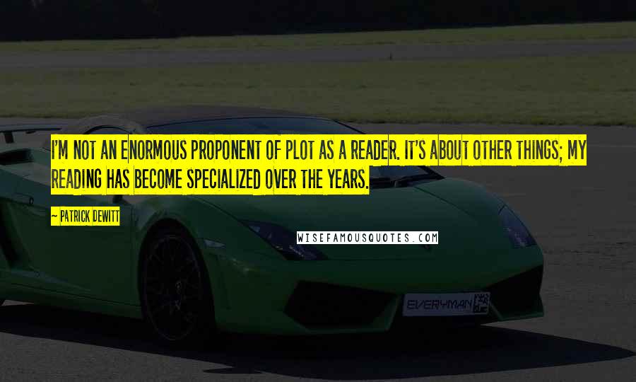 Patrick DeWitt Quotes: I'm not an enormous proponent of plot as a reader. It's about other things; my reading has become specialized over the years.