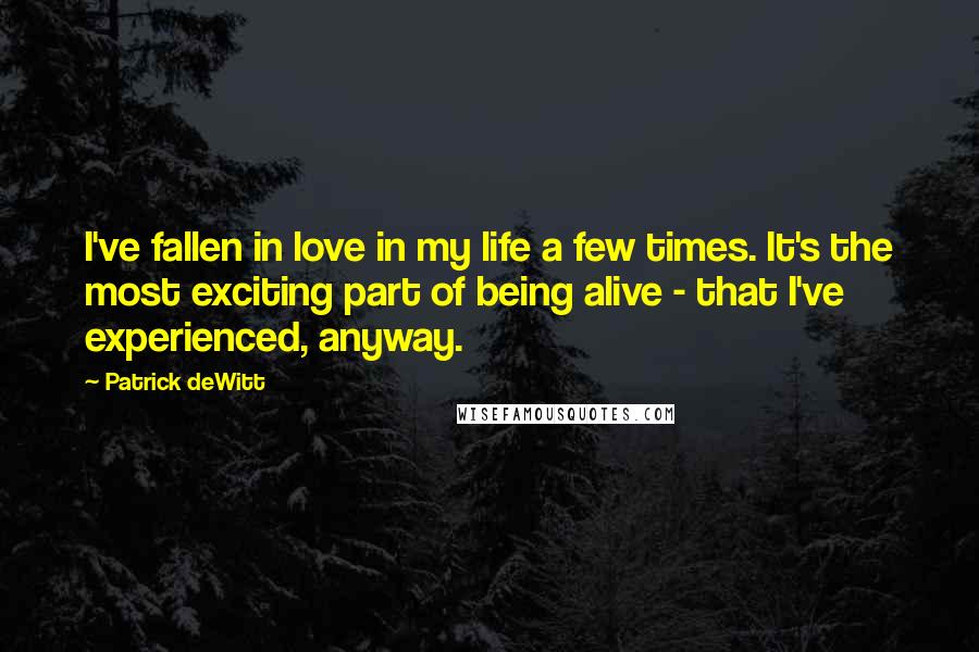 Patrick DeWitt Quotes: I've fallen in love in my life a few times. It's the most exciting part of being alive - that I've experienced, anyway.