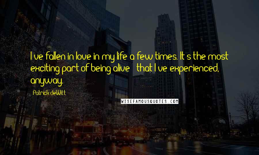 Patrick DeWitt Quotes: I've fallen in love in my life a few times. It's the most exciting part of being alive - that I've experienced, anyway.