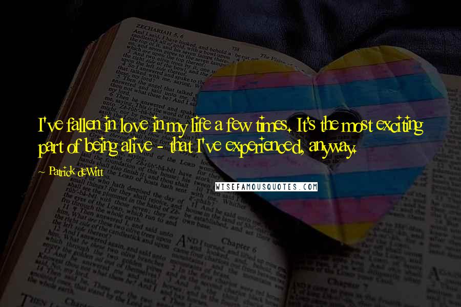 Patrick DeWitt Quotes: I've fallen in love in my life a few times. It's the most exciting part of being alive - that I've experienced, anyway.