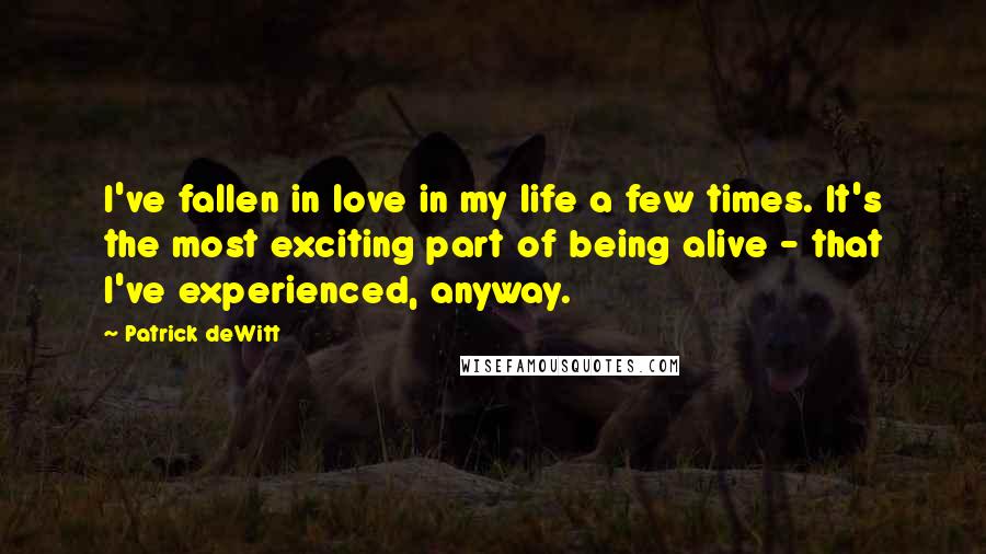 Patrick DeWitt Quotes: I've fallen in love in my life a few times. It's the most exciting part of being alive - that I've experienced, anyway.