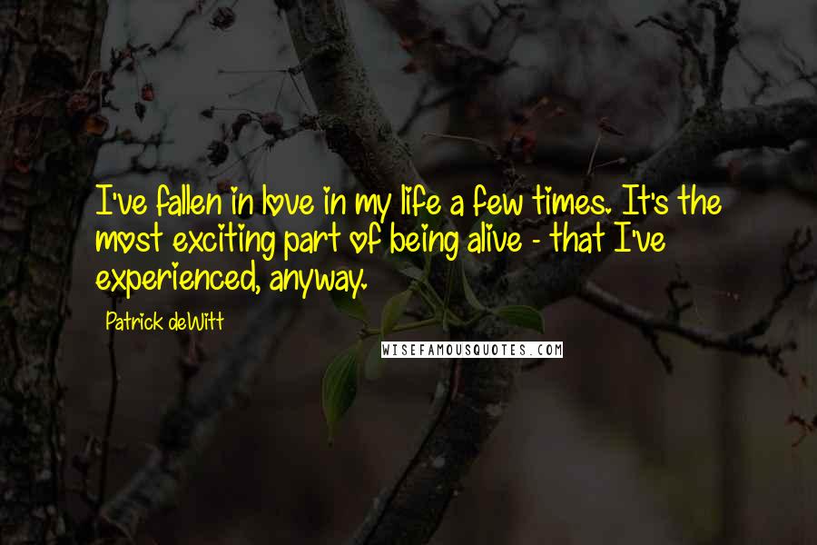 Patrick DeWitt Quotes: I've fallen in love in my life a few times. It's the most exciting part of being alive - that I've experienced, anyway.