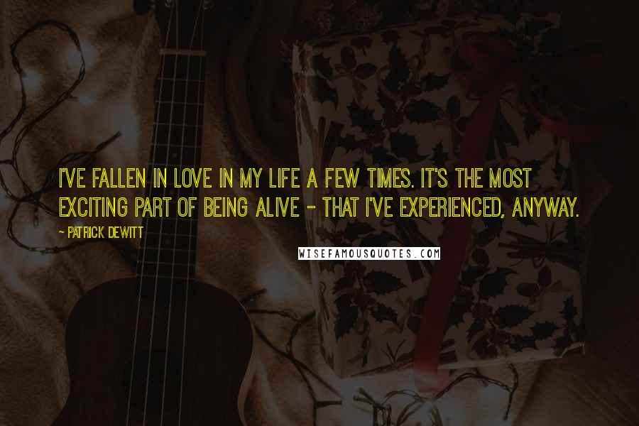 Patrick DeWitt Quotes: I've fallen in love in my life a few times. It's the most exciting part of being alive - that I've experienced, anyway.