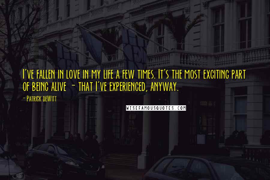 Patrick DeWitt Quotes: I've fallen in love in my life a few times. It's the most exciting part of being alive - that I've experienced, anyway.