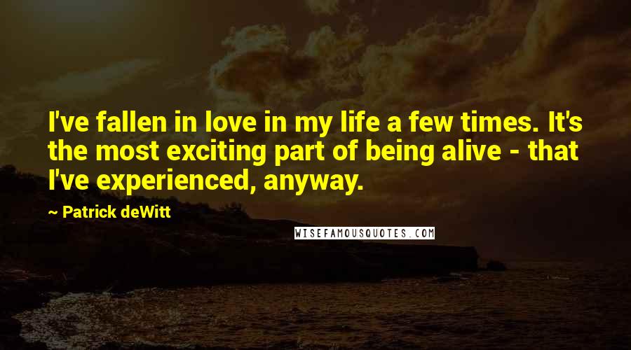 Patrick DeWitt Quotes: I've fallen in love in my life a few times. It's the most exciting part of being alive - that I've experienced, anyway.