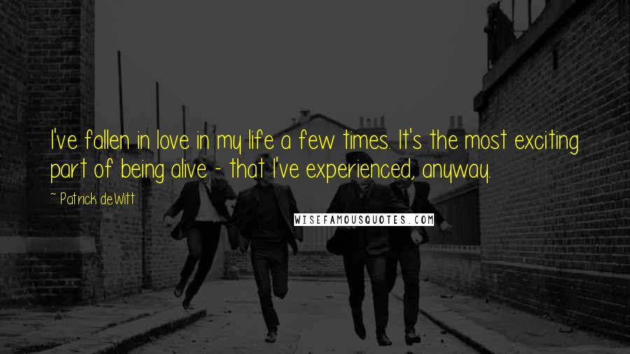 Patrick DeWitt Quotes: I've fallen in love in my life a few times. It's the most exciting part of being alive - that I've experienced, anyway.