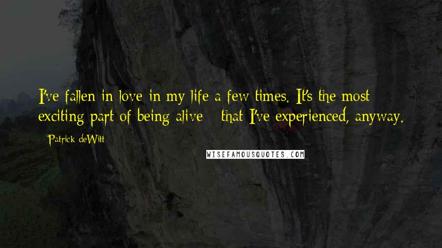 Patrick DeWitt Quotes: I've fallen in love in my life a few times. It's the most exciting part of being alive - that I've experienced, anyway.