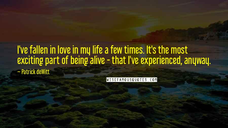 Patrick DeWitt Quotes: I've fallen in love in my life a few times. It's the most exciting part of being alive - that I've experienced, anyway.